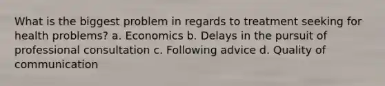 What is the biggest problem in regards to treatment seeking for health problems? a. Economics b. Delays in the pursuit of professional consultation c. Following advice d. Quality of communication