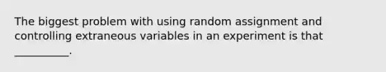 The biggest problem with using random assignment and controlling extraneous variables in an experiment is that __________.