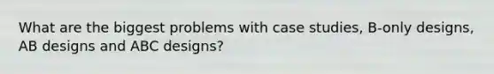 What are the biggest problems with case studies, B-only designs, AB designs and ABC designs?