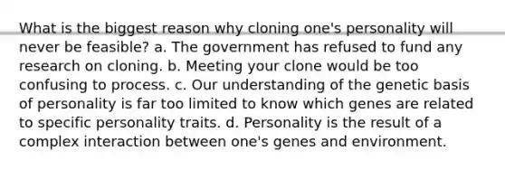 What is the biggest reason why cloning one's personality will never be feasible? a. The government has refused to fund any research on cloning. b. Meeting your clone would be too confusing to process. c. Our understanding of the genetic basis of personality is far too limited to know which genes are related to specific personality traits. d. Personality is the result of a complex interaction between one's genes and environment.