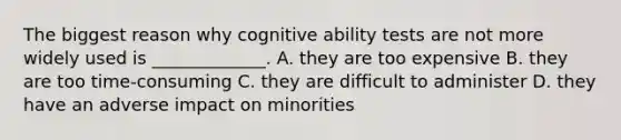 The biggest reason why cognitive ability tests are not more widely used is _____________. A. they are too expensive B. they are too time-consuming C. they are difficult to administer D. they have an adverse impact on minorities