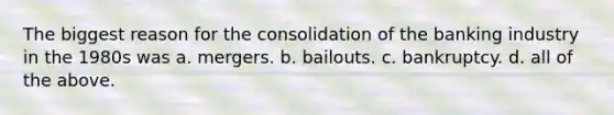 The biggest reason for the consolidation of the banking industry in the 1980s was a. mergers. b. bailouts. c. bankruptcy. d. all of the above.