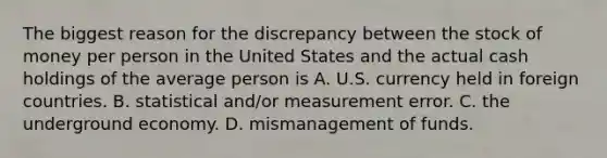 The biggest reason for the discrepancy between the stock of money per person in the United States and the actual cash holdings of the average person is A. U.S. currency held in foreign countries. B. statistical​ and/or measurement error. C. the underground economy. D. mismanagement of funds.