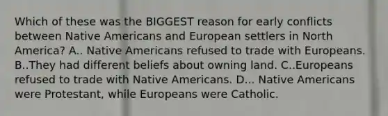 Which of these was the BIGGEST reason for early conflicts between Native Americans and European settlers in North America? A.. Native Americans refused to trade with Europeans. B..They had different beliefs about owning land. C..Europeans refused to trade with Native Americans. D... Native Americans were Protestant, while Europeans were Catholic.