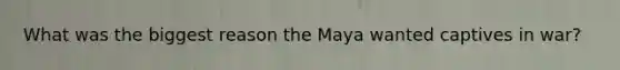 What was the biggest reason the Maya wanted captives in war?