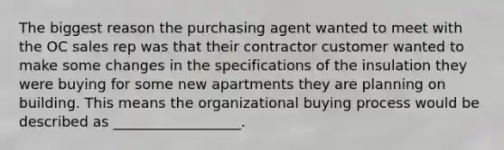 The biggest reason the purchasing agent wanted to meet with the OC sales rep was that their contractor customer wanted to make some changes in the specifications of the insulation they were buying for some new apartments they are planning on building. This means the organizational buying process would be described as __________________.