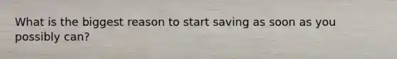 What is the biggest reason to start saving as soon as you possibly can?