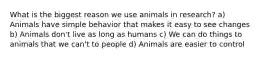 What is the biggest reason we use animals in research? a) Animals have simple behavior that makes it easy to see changes b) Animals don't live as long as humans c) We can do things to animals that we can't to people d) Animals are easier to control