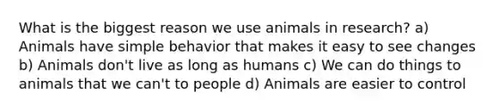 What is the biggest reason we use animals in research? a) Animals have simple behavior that makes it easy to see changes b) Animals don't live as long as humans c) We can do things to animals that we can't to people d) Animals are easier to control