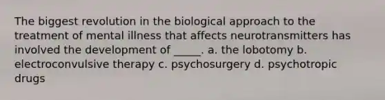 The biggest revolution in the biological approach to the treatment of mental illness that affects neurotransmitters has involved the development of _____. a. the lobotomy b. electroconvulsive therapy c. psychosurgery d. psychotropic drugs