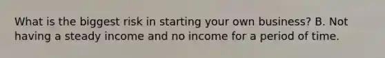 What is the biggest risk in starting your own business? B. Not having a steady income and no income for a period of time.