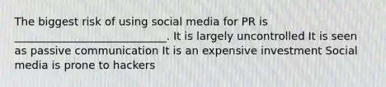 The biggest risk of using social media for PR is ____________________________. It is largely uncontrolled It is seen as passive communication It is an expensive investment Social media is prone to hackers