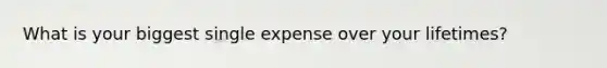 What is your biggest single expense over your lifetimes?