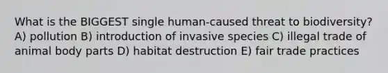 What is the BIGGEST single human-caused threat to biodiversity? A) pollution B) introduction of invasive species C) illegal trade of animal body parts D) habitat destruction E) fair trade practices