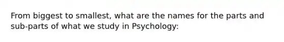 From biggest to smallest, what are the names for the parts and sub-parts of what we study in Psychology: