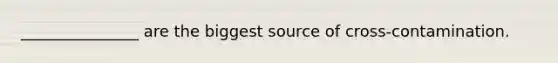 _______________ are the biggest source of cross-contamination.