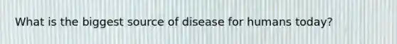 What is the biggest source of disease for humans today?