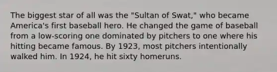 The biggest star of all was the "Sultan of Swat," who became America's first baseball hero. He changed the game of baseball from a low-scoring one dominated by pitchers to one where his hitting became famous. By 1923, most pitchers intentionally walked him. In 1924, he hit sixty homeruns.