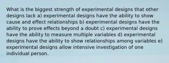 What is the biggest strength of experimental designs that other designs lack a) experimental designs have the ability to show cause and effect relationships b) experimental designs have the ability to prove effects beyond a doubt c) experimental designs have the ability to measure multiple variables d) experimental designs have the ability to show relationships among variables e) experimental designs allow intensive investigation of one individual person.