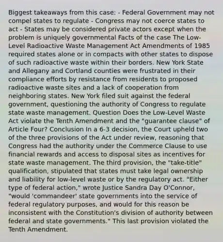 Biggest takeaways from this case: - Federal Government may not compel states to regulate - Congress may not coerce states to act - States may be considered private actors except when the problem is uniquely governmental Facts of the case The Low-Level Radioactive Waste Management Act Amendments of 1985 required states alone or in compacts with other states to dispose of such radioactive waste within their borders. New York State and Allegany and Cortland counties were frustrated in their compliance efforts by resistance from residents to proposed radioactive waste sites and a lack of cooperation from neighboring states. New York filed suit against the federal government, questioning the authority of Congress to regulate state waste management. Question Does the Low-Level Waste Act violate the Tenth Amendment and the "guarantee clause" of Article Four? Conclusion In a 6-3 decision, the Court upheld two of the three provisions of the Act under review, reasoning that Congress had the authority under the Commerce Clause to use financial rewards and access to disposal sites as incentives for state waste management. The third provision, the "take-title" qualification, stipulated that states must take legal ownership and liability for low-level waste or by the regulatory act. "Either type of federal action," wrote Justice Sandra Day O'Connor, "would 'commandeer' state governments into the service of federal regulatory purposes, and would for this reason be inconsistent with the Constitution's division of authority between federal and state governments." This last provision violated the Tenth Amendment.