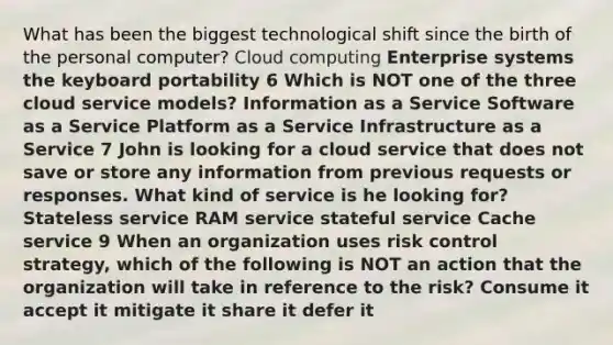 What has been the biggest technological shift since the birth of the personal computer? Cloud computing Enterprise systems the keyboard portability 6 Which is NOT one of the three cloud service models? Information as a Service Software as a Service Platform as a Service Infrastructure as a Service 7 John is looking for a cloud service that does not save or store any information from previous requests or responses. What kind of service is he looking for? Stateless service RAM service stateful service Cache service 9 When an organization uses risk control strategy, which of the following is NOT an action that the organization will take in reference to the risk? Consume it accept it mitigate it share it defer it