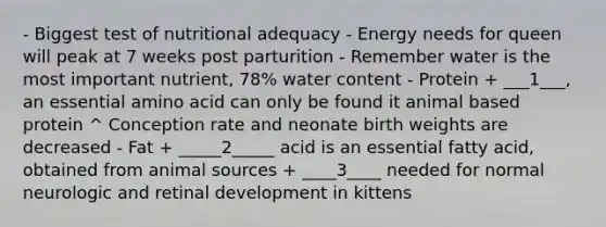 - Biggest test of nutritional adequacy - Energy needs for queen will peak at 7 weeks post parturition - Remember water is the most important nutrient, 78% water content - Protein + ___1___, an essential amino acid can only be found it animal based protein ^ Conception rate and neonate birth weights are decreased - Fat + _____2_____ acid is an essential fatty acid, obtained from animal sources + ____3____ needed for normal neurologic and retinal development in kittens