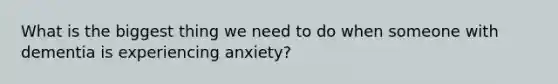 What is the biggest thing we need to do when someone with dementia is experiencing anxiety?