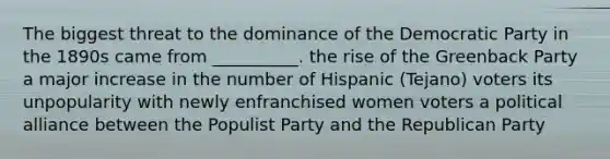 The biggest threat to the dominance of the Democratic Party in the 1890s came from __________. the rise of the Greenback Party a major increase in the number of Hispanic (Tejano) voters its unpopularity with newly enfranchised women voters a political alliance between the Populist Party and the Republican Party