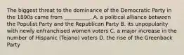 The biggest threat to the dominance of the Democratic Party in the 1890s came from __________. A. a political alliance between the Populist Party and the Republican Party B. its unpopularity with newly enfranchised women voters C. a major increase in the number of Hispanic (Tejano) voters D. the rise of the Greenback Party