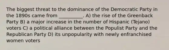 The biggest threat to the dominance of the Democratic Party in the 1890s came from __________. A) the rise of the Greenback Party B) a major increase in the number of Hispanic (Tejano) voters C) a political alliance between the Populist Party and the Republican Party D) its unpopularity with newly enfranchised women voters