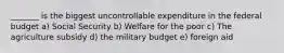 _______ is the biggest uncontrollable expenditure in the federal budget a) Social Security b) Welfare for the poor c) The agriculture subsidy d) the military budget e) foreign aid