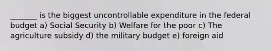 _______ is the biggest uncontrollable expenditure in the federal budget a) Social Security b) Welfare for the poor c) The agriculture subsidy d) the military budget e) foreign aid