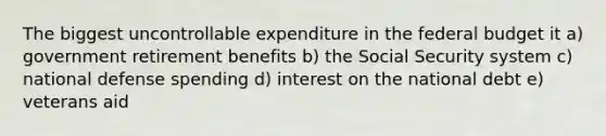 The biggest uncontrollable expenditure in the federal budget it a) government retirement benefits b) the Social Security system c) national defense spending d) interest on the national debt e) veterans aid