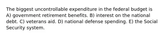 The biggest uncontrollable expenditure in the federal budget is A) government retirement benefits. B) interest on the national debt. C) veterans aid. D) national defense spending. E) the Social Security system.