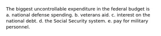 The biggest uncontrollable expenditure in the federal budget is a. national defense spending. b. veterans aid. c. interest on the national debt. d. the Social Security system. e. pay for military personnel.