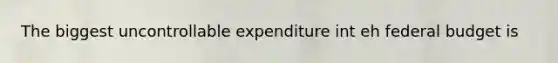 The biggest uncontrollable expenditure int eh federal budget is