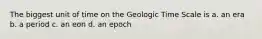 The biggest unit of time on the Geologic Time Scale is a. an era b. a period c. an eon d. an epoch