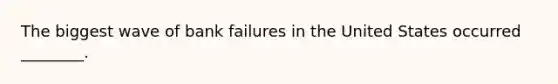 The biggest wave of bank failures in the United States occurred ________.