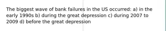 The biggest wave of bank failures in the US occurred: a) in the early 1990s b) during the great depression c) during 2007 to 2009 d) before the great depression