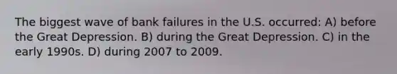 The biggest wave of bank failures in the U.S. occurred: A) before the Great Depression. B) during the Great Depression. C) in the early 1990s. D) during 2007 to 2009.