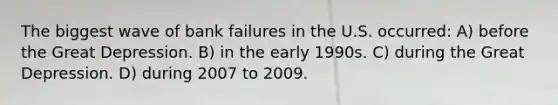 The biggest wave of bank failures in the U.S. occurred: A) before the Great Depression. B) in the early 1990s. C) during the Great Depression. D) during 2007 to 2009.