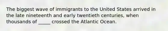 The biggest wave of immigrants to the United States arrived in the late nineteenth and early twentieth centuries, when thousands of _____ crossed the Atlantic Ocean.