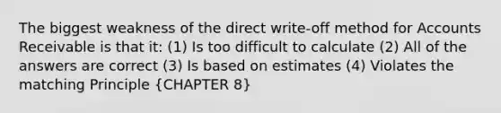 The biggest weakness of the direct write-off method for Accounts Receivable is that it: (1) Is too difficult to calculate (2) All of the answers are correct (3) Is based on estimates (4) Violates the matching Principle (CHAPTER 8)