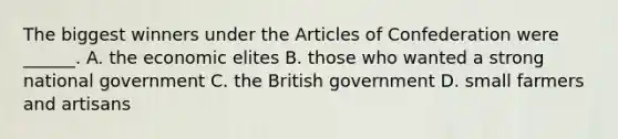 The biggest winners under <a href='https://www.questionai.com/knowledge/k5NDraRCFC-the-articles-of-confederation' class='anchor-knowledge'>the articles of confederation</a> were ______. A. the economic elites B. those who wanted a strong national government C. the British government D. small farmers and artisans