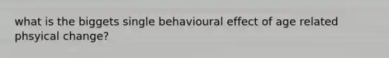 what is the biggets single behavioural effect of age related phsyical change?