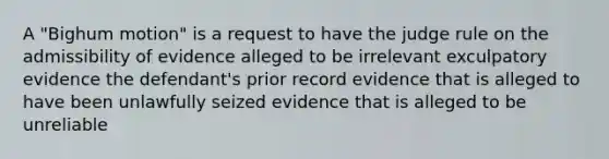 A "Bighum motion" is a request to have the judge rule on the admissibility of evidence alleged to be irrelevant exculpatory evidence the defendant's prior record evidence that is alleged to have been unlawfully seized evidence that is alleged to be unreliable