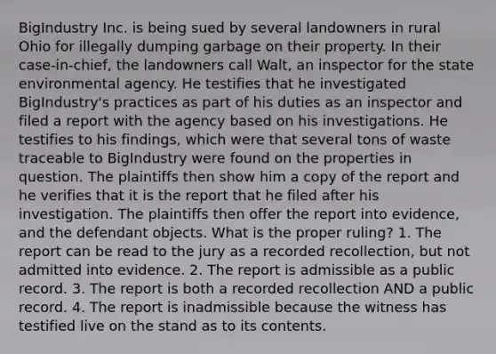 BigIndustry Inc. is being sued by several landowners in rural Ohio for illegally dumping garbage on their property. In their case-in-chief, the landowners call Walt, an inspector for the state environmental agency. He testifies that he investigated BigIndustry's practices as part of his duties as an inspector and filed a report with the agency based on his investigations. He testifies to his findings, which were that several tons of waste traceable to BigIndustry were found on the properties in question. The plaintiffs then show him a copy of the report and he verifies that it is the report that he filed after his investigation. The plaintiffs then offer the report into evidence, and the defendant objects. What is the proper ruling? 1. The report can be read to the jury as a recorded recollection, but not admitted into evidence. 2. The report is admissible as a public record. 3. The report is both a recorded recollection AND a public record. 4. The report is inadmissible because the witness has testified live on the stand as to its contents.