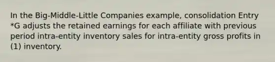 In the Big-Middle-Little Companies example, consolidation Entry *G adjusts the retained earnings for each affiliate with previous period intra-entity inventory sales for intra-entity gross profits in (1) inventory.