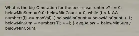 What is the big-O notation for the best-case runtime? i = 0; belowMinSum = 0.0; belowMinCount = 0; while (i < N && numbers[i] <= maxVal) ( belowMinCount = belowMinCount + 1; belowMinSum = numbers[i]; ++i; ) avgBelow = belowMinSum / belowMinCount;