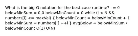 What is the big-O notation for the best-case runtime? i = 0 belowMinSum = 0.0 belowMinCount = 0 while (i < N && numbers[i] <= maxVal) ( belowMinCount = belowMinCount + 1 belowMinSum = numbers[i] ++i ) avgBelow = belowMinSum / belowMinCount O(1) O(N)